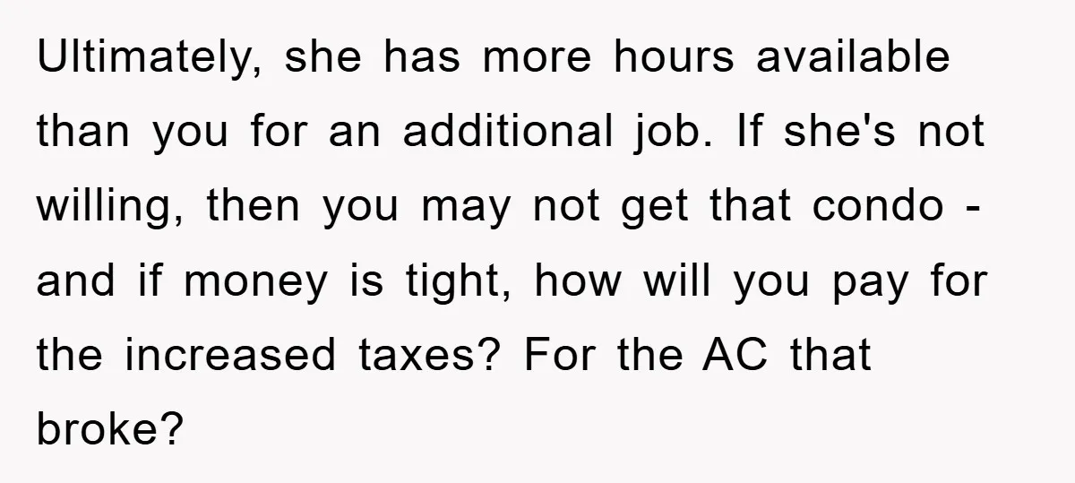 Ultimately, she has more hours available than you for an additional job. If she's not willing, then you may not get that condo - and if money is tight, how...