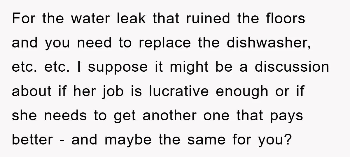 For the water leak that ruined the floors and you need to replace the dishwasher, etc. etc. I suppose it might be a discussion about if her job is lucrative...