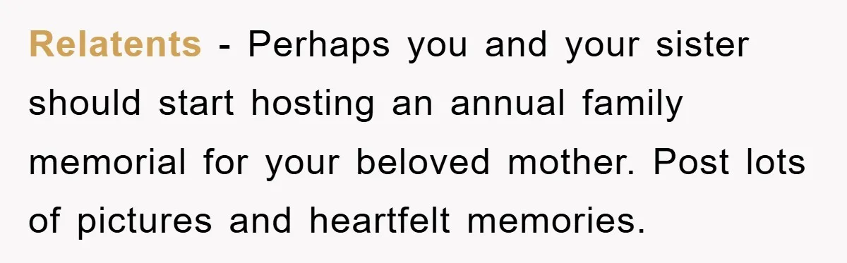 Relatents − Perhaps you and your sister should start hosting an annual family memorial for your beloved mother. Post lots of pictures and heartfelt memories.