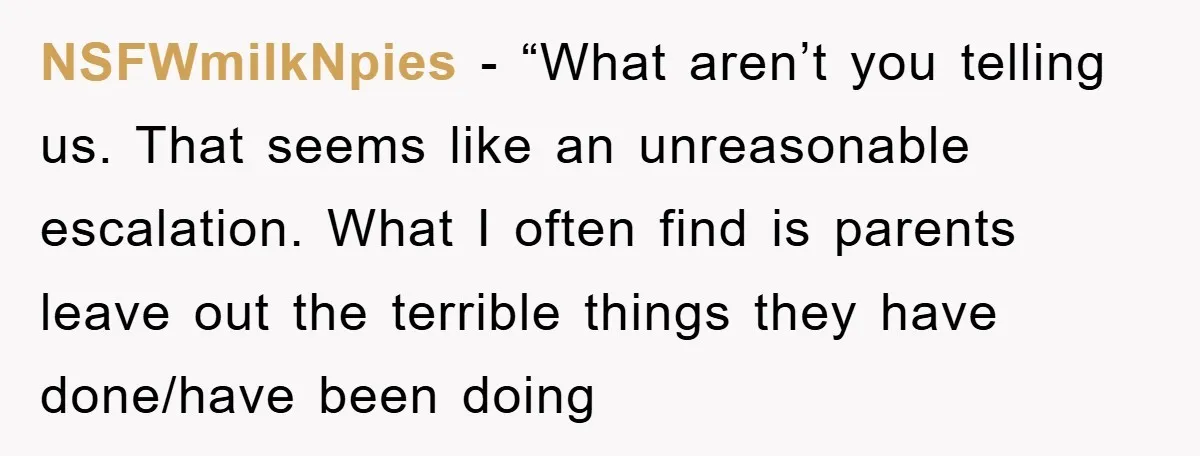 NSFWmilkNpies - “What aren’t you telling us. That seems like an unreasonable escalation. What I often find is parents leave out the terrible things they have done/have been doing