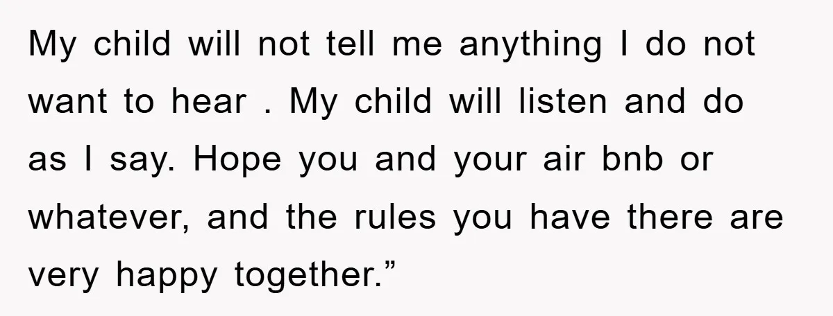 My child will not tell me anything I do not want to hear . My child will listen and do as I say. Hope you and your air bnb or...