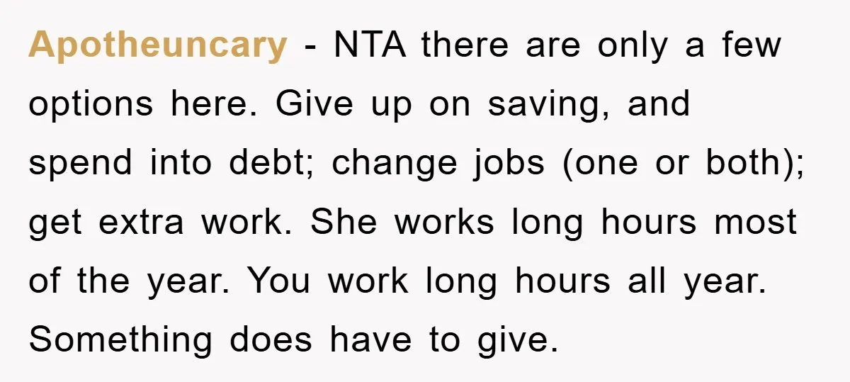 Apotheuncary − NTA there are only a few options here. Give up on saving, and spend into debt; change jobs (one or both); get extra work. She works long hours...