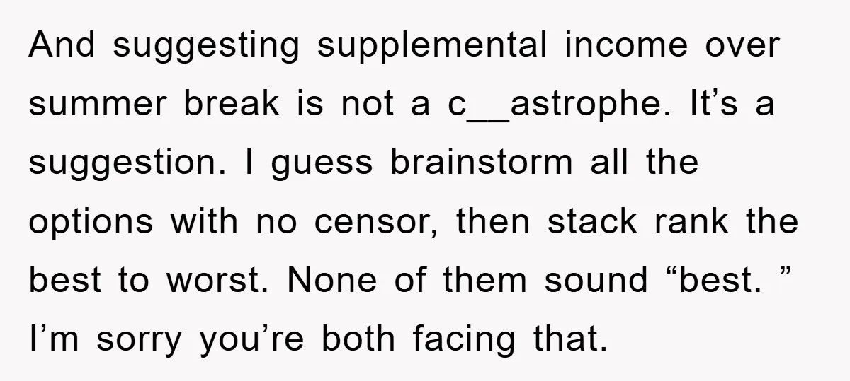 And suggesting supplemental income over summer break is not a c__astrophe. It’s a suggestion. I guess brainstorm all the options with no censor, then stack rank the best to worst....