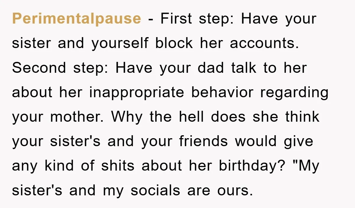 Perimentalpause − First step: Have your sister and yourself block her accounts. Second step: Have your dad talk to her about her inappropriate behavior regarding your mother. Why the hell...