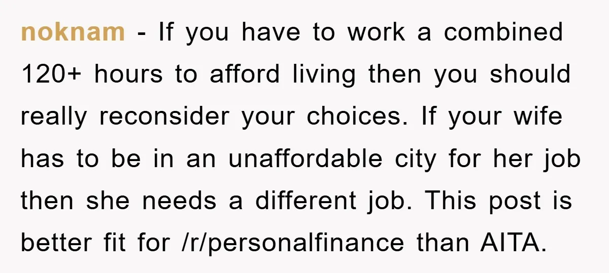 noknam − If you have to work a combined 120+ hours to afford living then you should really reconsider your choices. If your wife has to be in an unaffordable...