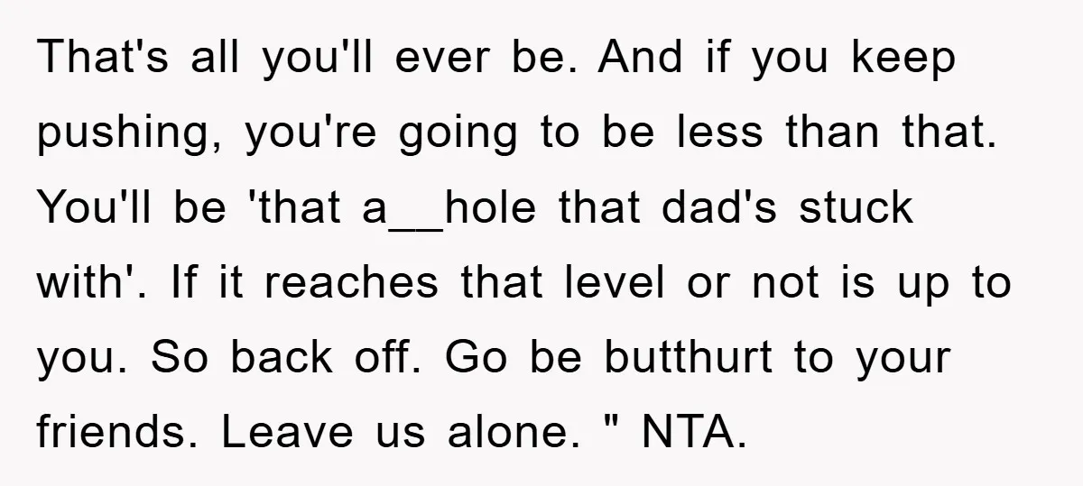 That's all you'll ever be. And if you keep pushing, you're going to be less than that. You'll be 'that a__hole that dad's stuck with'. If it reaches that level...
