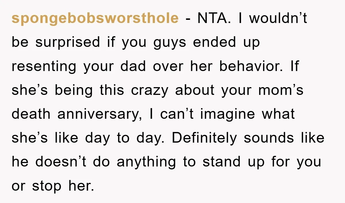spongebobsworsthole − NTA. I wouldn’t be surprised if you guys ended up resenting your dad over her behavior. If she’s being this crazy about your mom’s death anniversary, I can’t...