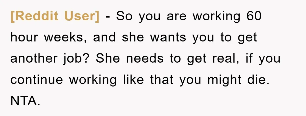 [Reddit User] − So you are working 60 hour weeks, and she wants you to get another job? She needs to get real, if you continue working like that you...