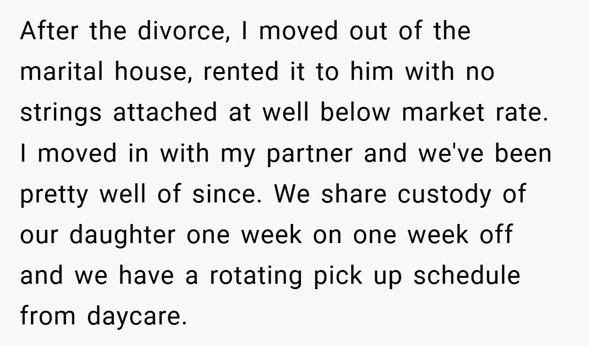 After the divorce, I moved out of the marital house, rented it to him with no strings attached at well below market rate. I moved in with my partner and...