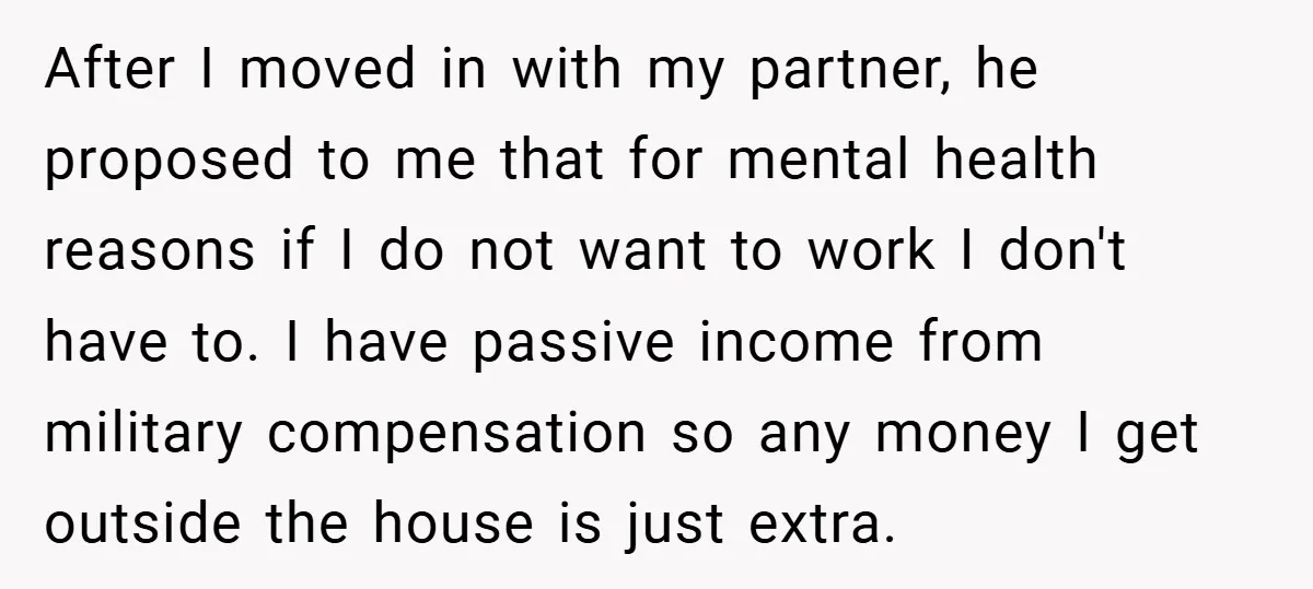 After I moved in with my partner, he proposed to me that for mental health reasons if I do not want to work I don't have to. I have passive...