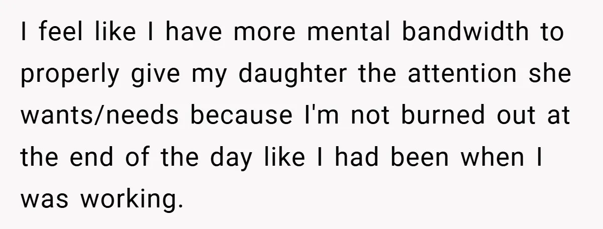 I feel like I have more mental bandwidth to properly give my daughter the attention she wants/needs because I'm not burned out at the end of the day like I...