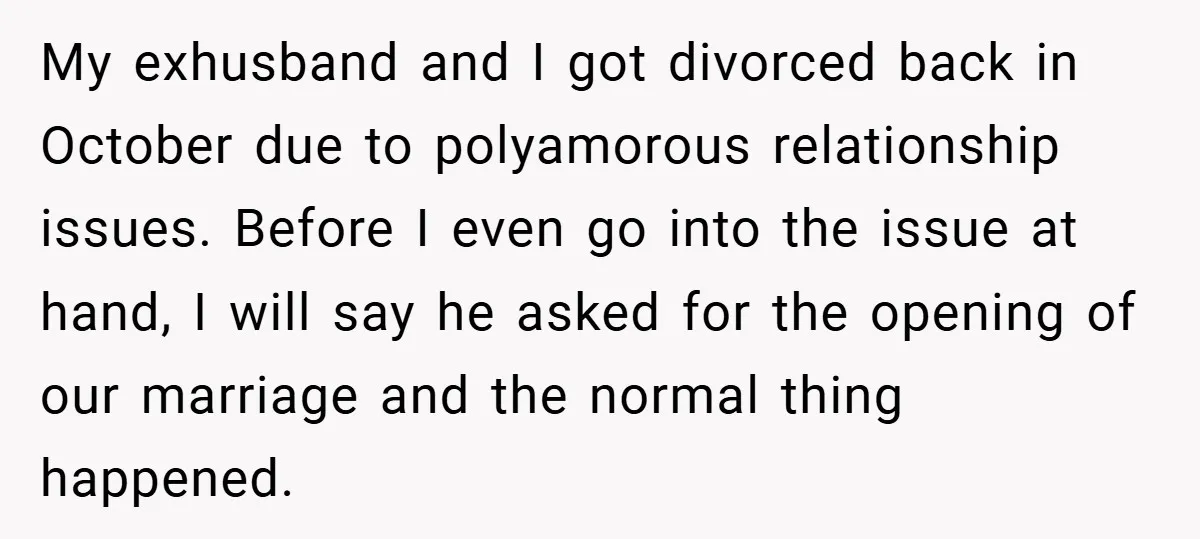 My exhusband and I got divorced back in October due to polyamorous relationship issues. Before I even go into the issue at hand, I will say he asked for the...