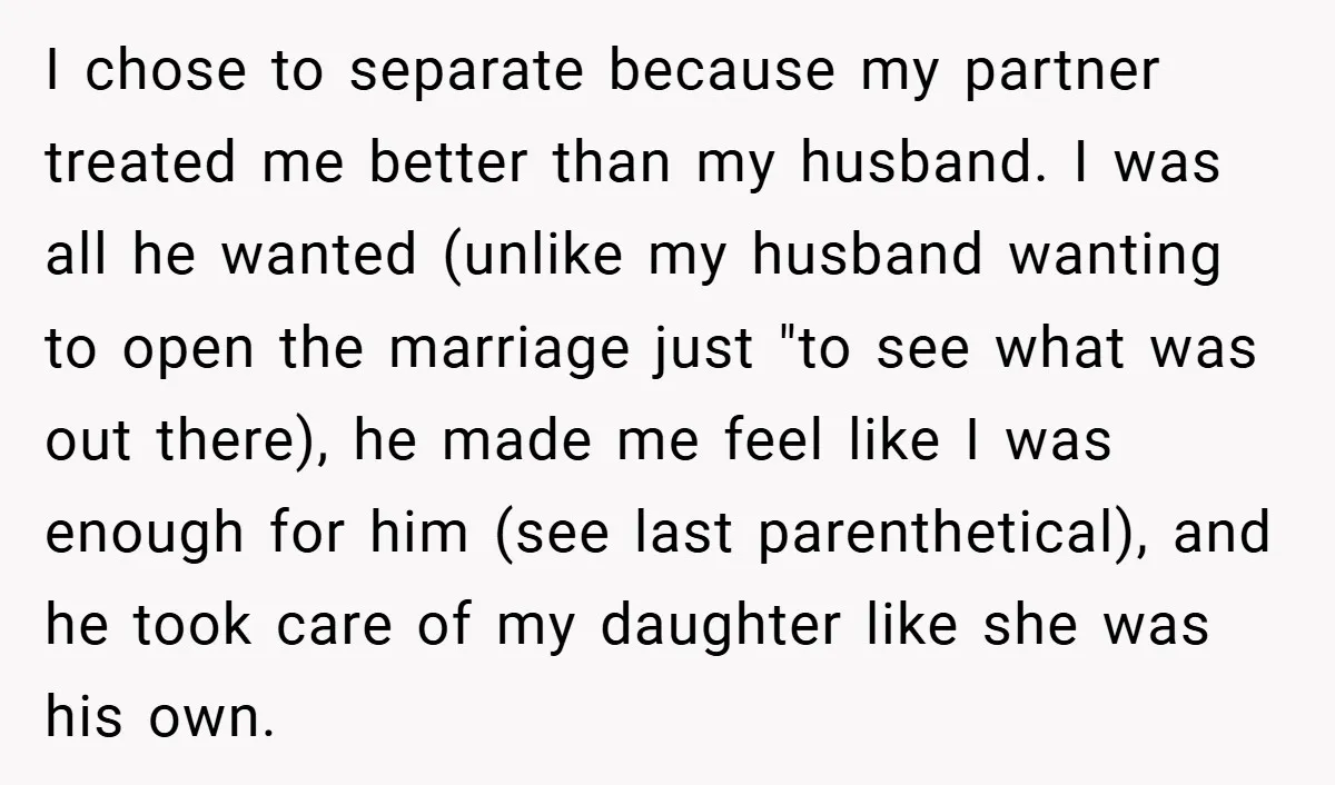 I chose to separate because my partner treated me better than my husband. I was all he wanted (unlike my husband wanting to open the marriage just "to see what...