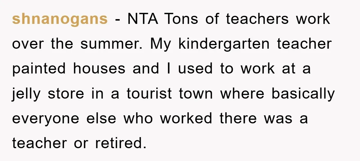 shnanogans − NTA Tons of teachers work over the summer. My kindergarten teacher painted houses and I used to work at a jelly store in a tourist town where basically...