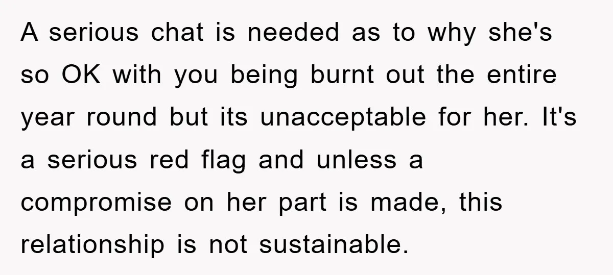 A serious chat is needed as to why she's so OK with you being burnt out the entire year round but its unacceptable for her. It's a serious red flag...