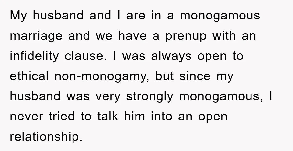 My husband and I are in a monogamous marriage and we have a prenup with an infidelity clause. I was always open to ethical non-monogamy, but since my husband was...