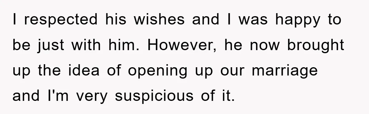 I respected his wishes and I was happy to be just with him. However, he now brought up the idea of opening up our marriage and I'm very suspicious of...