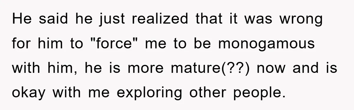 He said he just realized that it was wrong for him to "force" me to be monogamous with him, he is more mature(??) now and is okay with me exploring...