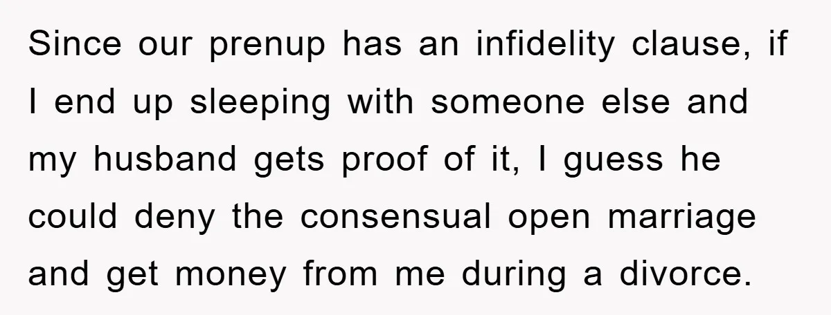 Since our prenup has an infidelity clause, if I end up sleeping with someone else and my husband gets proof of it, I guess he could deny the consensual open...