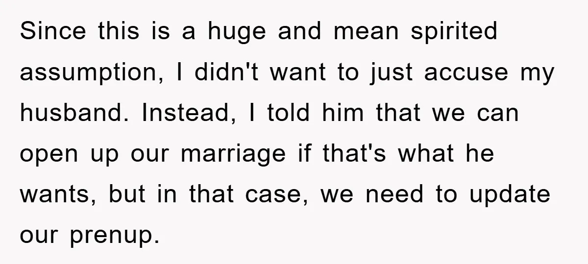 Since this is a huge and mean spirited assumption, I didn't want to just accuse my husband. Instead, I told him that we can open up our marriage if that's...