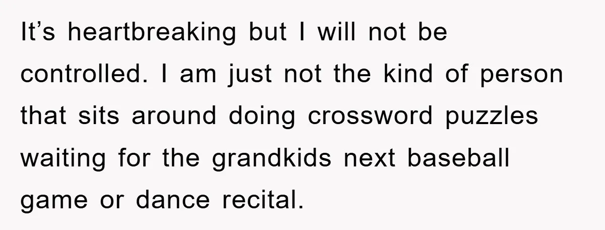 It’s heartbreaking but I will not be controlled. I am just not the kind of person that sits around doing crossword puzzles waiting for the grandkids next baseball game or...