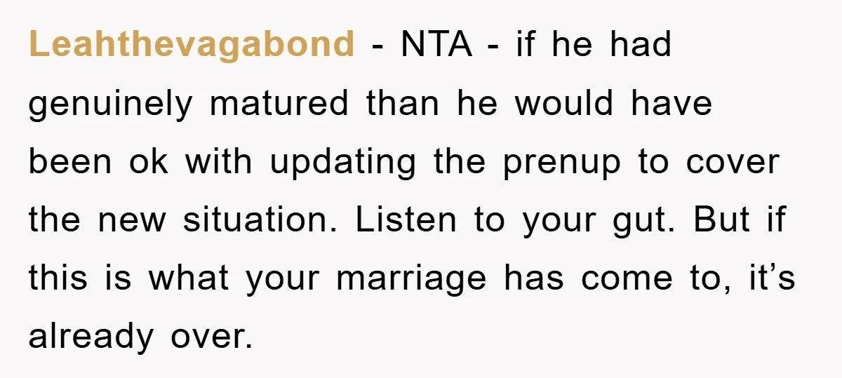 Leahthevagabond − NTA - if he had genuinely matured than he would have been ok with updating the prenup to cover the new situation. Listen to your gut. But if...