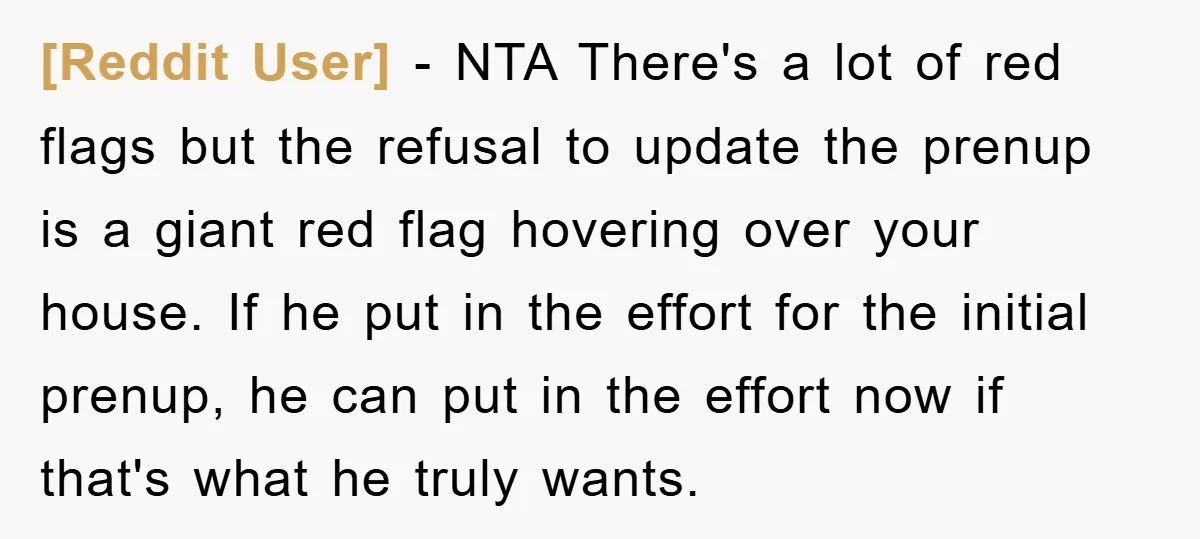 [Reddit User] − NTA There's a lot of red flags but the refusal to update the prenup is a giant red flag hovering over your house. If he put in...