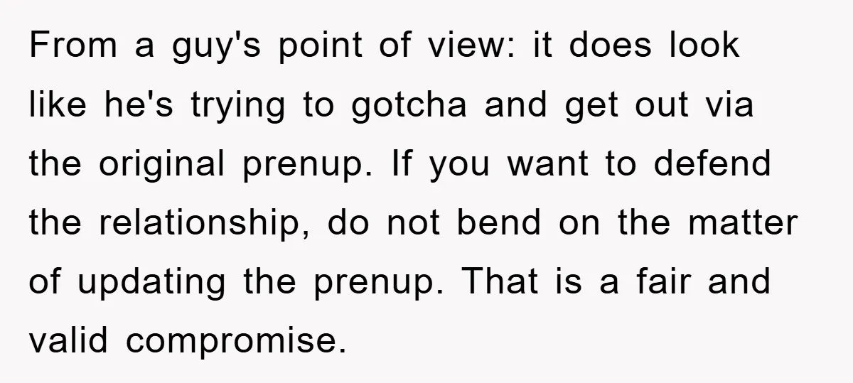 From a guy's point of view: it does look like he's trying to gotcha and get out via the original prenup. If you want to defend the relationship, do not...