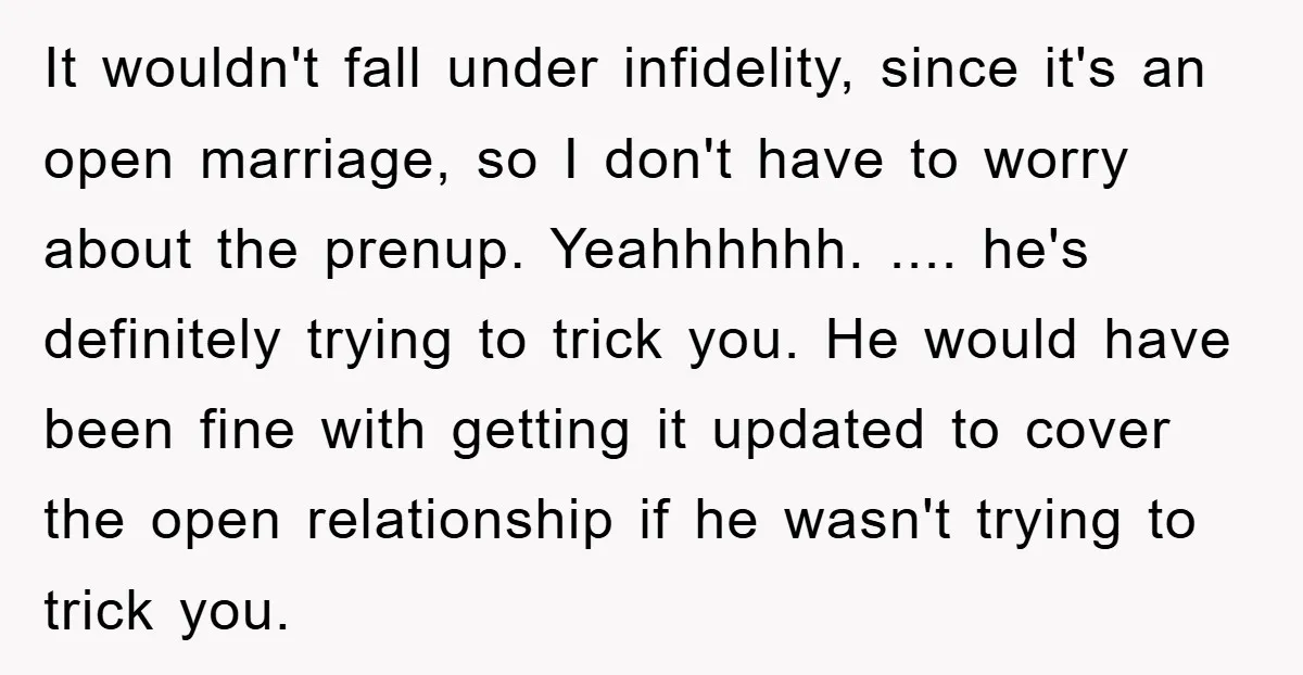 It wouldn't fall under infidelity, since it's an open marriage, so I don't have to worry about the prenup. Yeahhhhhh. .... he's definitely trying to trick you. He would have...
