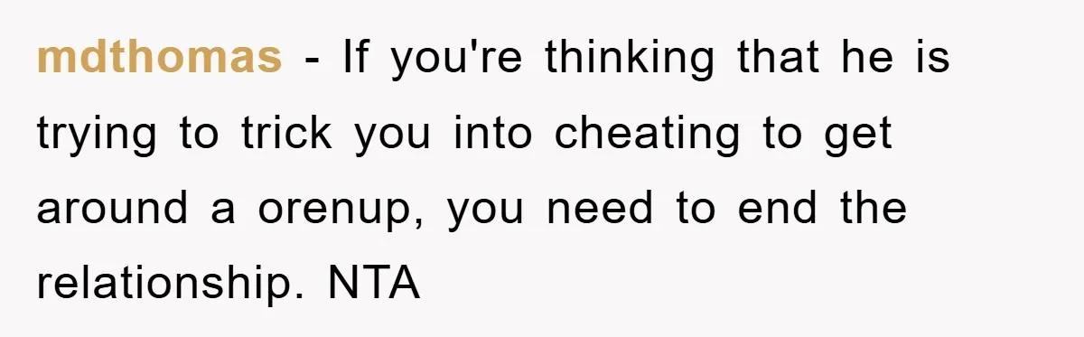 mdthomas − If you're thinking that he is trying to trick you into cheating to get around a orenup, you need to end the relationship. NTA