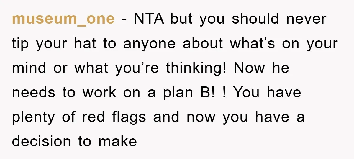museum_one − NTA but you should never tip your hat to anyone about what’s on your mind or what you’re thinking! Now he needs to work on a plan B!...