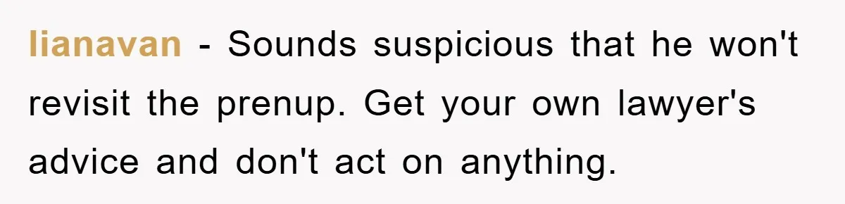 lianavan − Sounds suspicious that he won't revisit the prenup. Get your own lawyer's advice and don't act on anything.