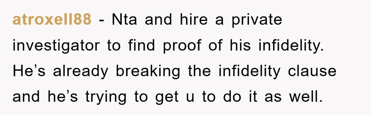atroxell88 − Nta and hire a private investigator to find proof of his infidelity. He’s already breaking the infidelity clause and he’s trying to get u to do it as...