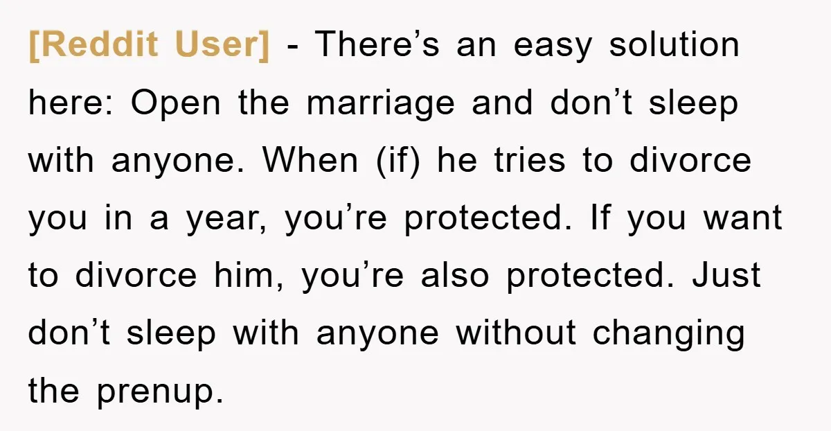 [Reddit User] − There’s an easy solution here: Open the marriage and don’t sleep with anyone. When (if) he tries to divorce you in a year, you’re protected. If you...