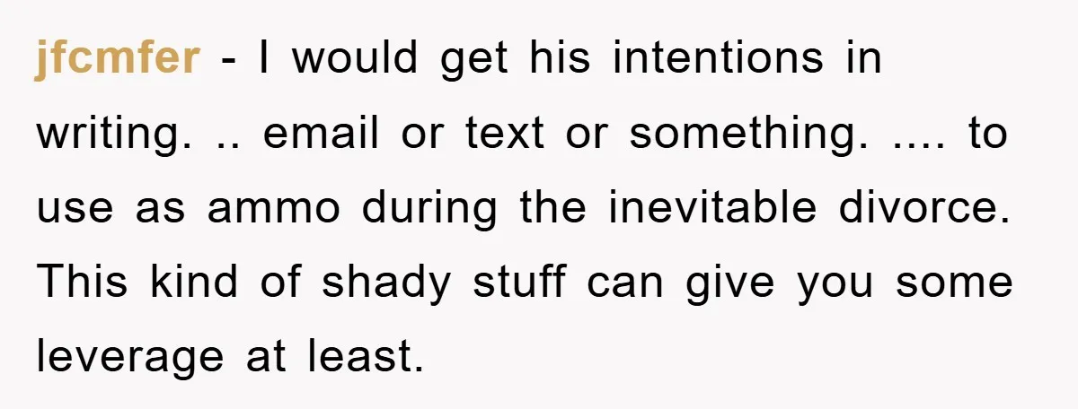 jfcmfer − I would get his intentions in writing. .. email or text or something. .... to use as ammo during the inevitable divorce. This kind of shady stuff can...