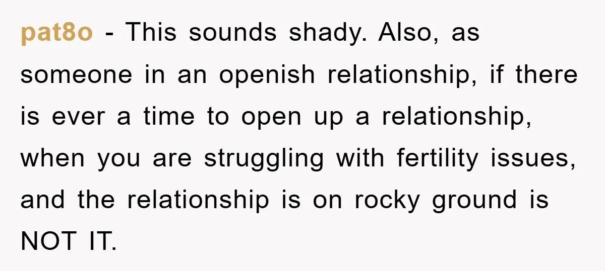 pat8o − This sounds shady. Also, as someone in an openish relationship, if there is ever a time to open up a relationship, when you are struggling with fertility issues,...