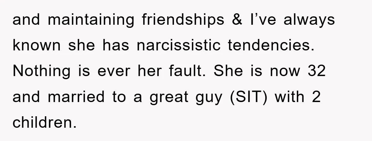 and maintaining friendships & I’ve always known she has narcissistic tendencies. Nothing is ever her fault. She is now 32 and married to a great guy (SIT) with 2 children.