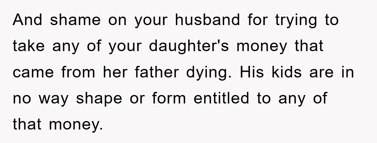 And shame on your husband for trying to take any of your daughter's money that came from her father dying. His kids are in no way shape or form entitled...