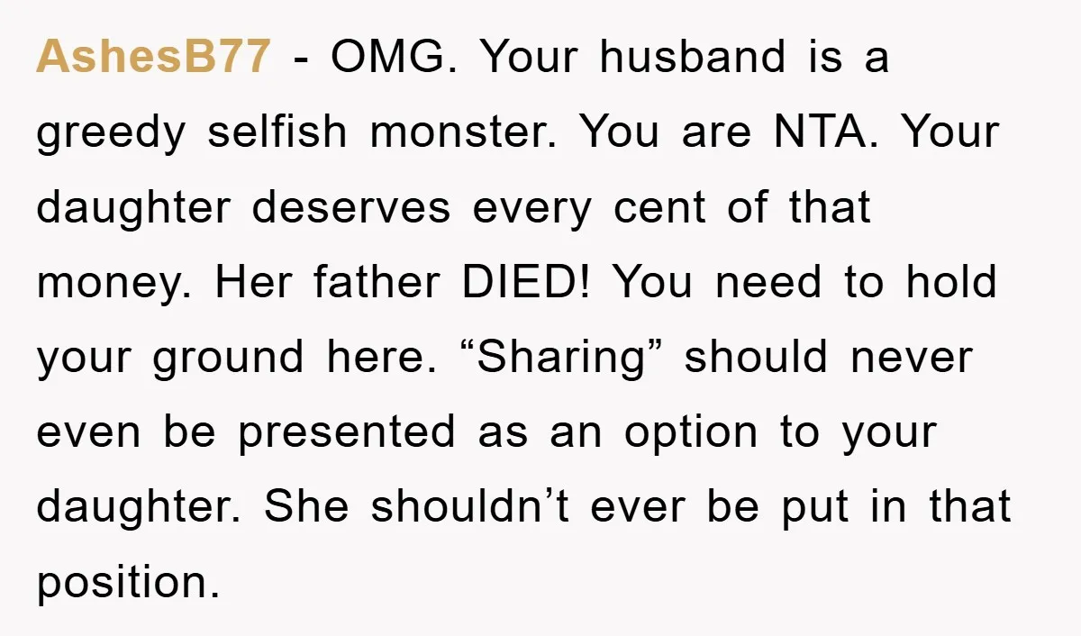 AshesB77 − OMG. Your husband is a greedy selfish monster. You are NTA. Your daughter deserves every cent of that money. Her father DIED! You need to hold your ground...