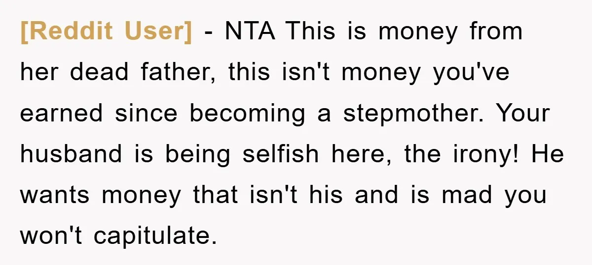 [Reddit User] − NTA This is money from her dead father, this isn't money you've earned since becoming a stepmother. Your husband is being selfish here, the irony! He wants...