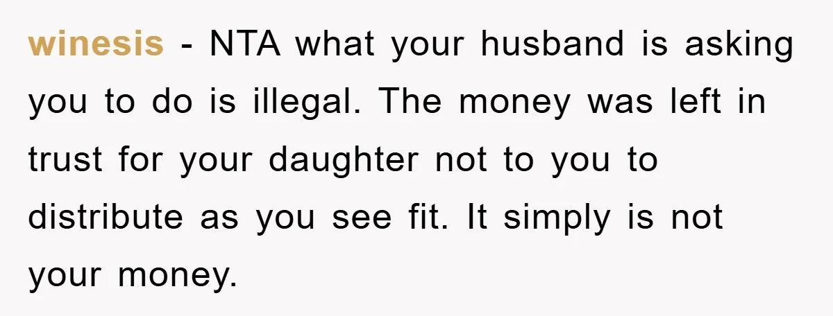 winesis − NTA what your husband is asking you to do is illegal. The money was left in trust for your daughter not to you to distribute as you see...