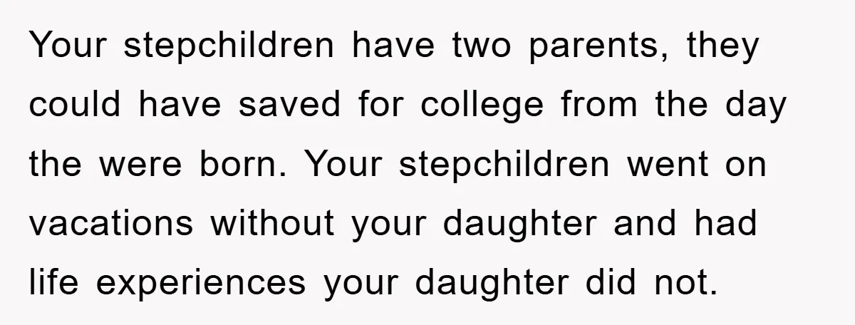 Your stepchildren have two parents, they could have saved for college from the day the were born. Your stepchildren went on vacations without your daughter and had life experiences your...