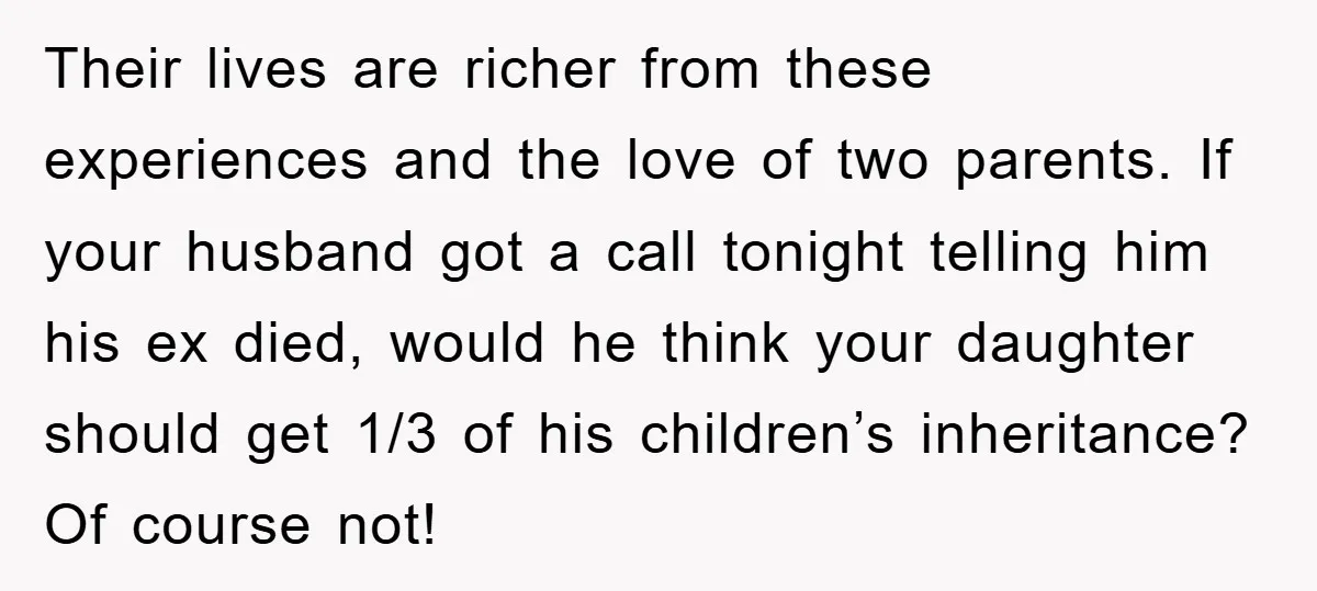 Their lives are richer from these experiences and the love of two parents. If your husband got a call tonight telling him his ex died, would he think your daughter...