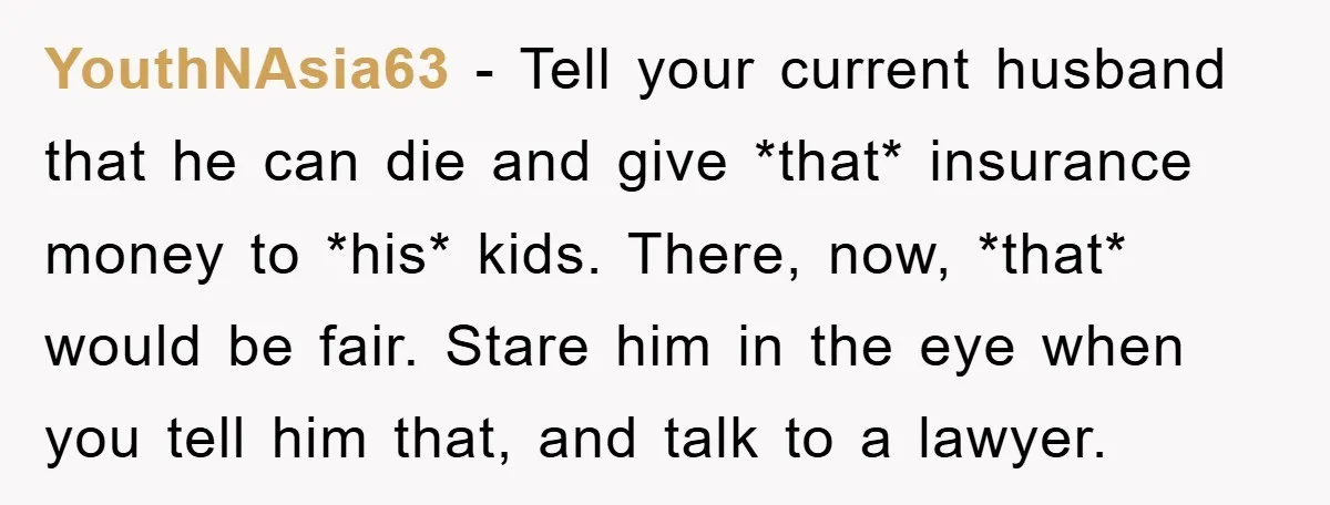 YouthNAsia63 − Tell your current husband that he can die and give *that* insurance money to *his* kids. There, now, *that* would be fair. Stare him in the eye when...