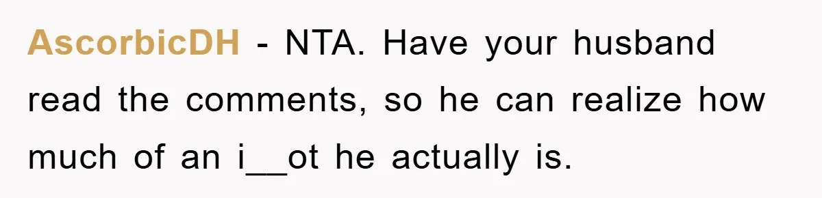 AscorbicDH − NTA. Have your husband read the comments, so he can realize how much of an i__ot he actually is.