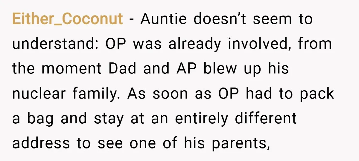 Either_Coconut − Auntie doesn’t seem to understand: OP was already involved, from the moment Dad and AP blew up his nuclear family. As soon as OP had to pack a...