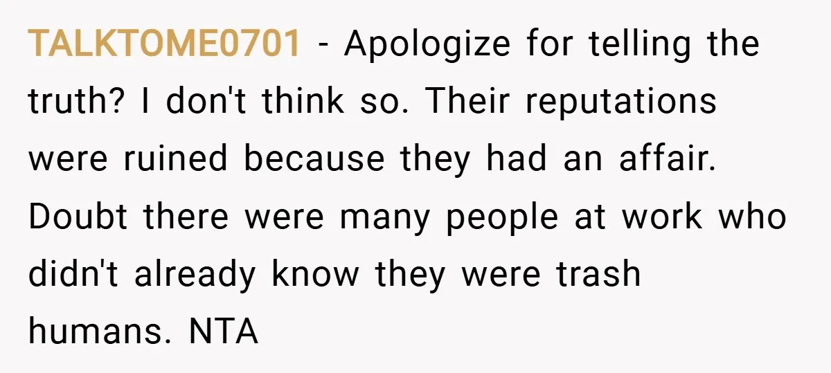 TALKTOME0701 − Apologize for telling the truth? I don't think so. Their reputations were ruined because they had an affair. Doubt there were many people at work who didn't already...