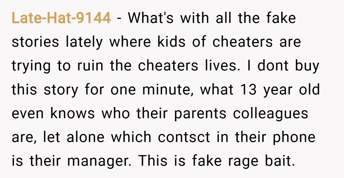 Late-Hat-9144 − What's with all the fake stories lately where kids of cheaters are trying to ruin the cheaters lives. I dont buy this story for one minute, what 13...