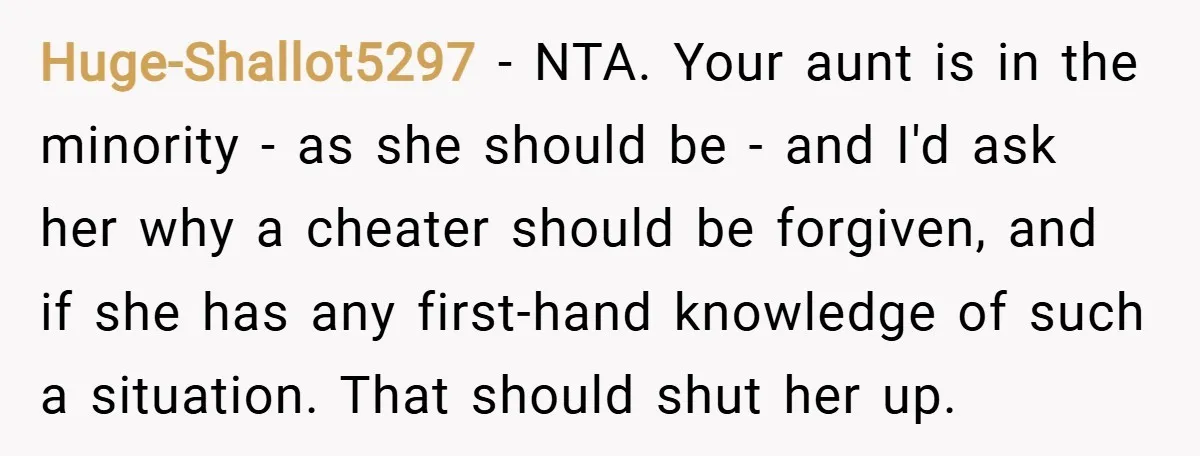 Huge-Shallot5297 − NTA. Your aunt is in the minority - as she should be - and I'd ask her why a cheater should be forgiven, and if she has any...
