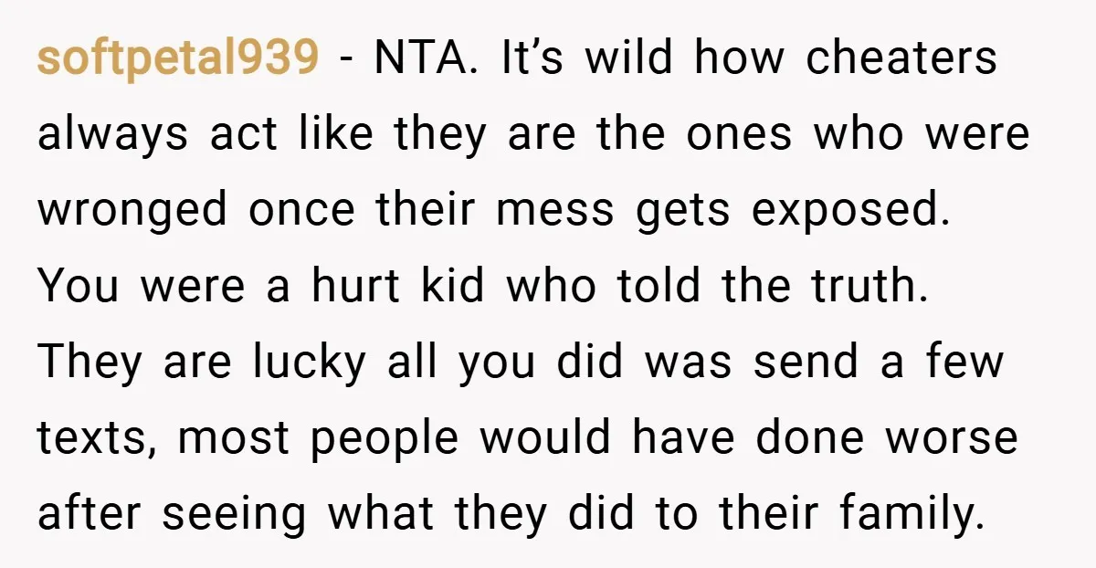 softpetal939 − NTA. It’s wild how cheaters always act like they are the ones who were wronged once their mess gets exposed. You were a hurt kid who told the...